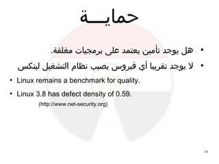 16
‫حمايـــة‬
●
.‫مغلقة‬ ‫برمجيات‬ ‫على‬ ‫يعتمد‬ ‫تأمين‬ ‫يوجد‬ ‫هل‬
●
‫لينكس‬ ‫التشغيل‬ ‫نظام‬ ‫يصيب‬ ‫فيروس‬ ‫أي‬ ‫تقريبا‬ ‫يوجد‬ ‫ل‬
●
Linux remains a benchmark for quality.
●
Linux 3.8 has defect density of 0.59.
(http://www.net-security.org)
 