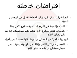 21
‫خاطئة‬ ‫افتراضات‬
●
‫البرمجيات‬ ‫من‬ ‫أفضل‬ ‫المغلقة‬ ‫البرمجيات‬ ‫في‬ ‫والدعم‬ ‫الصيانة‬
‫الحرة‬
–‫أيضا‬ ‫الجر‬ ‫مدفوع‬ ‫الحرة‬ ‫البرمجيات‬ ‫في‬ ‫والصيانة‬ ‫الدعم‬
–‫الخاصة‬ ‫للمجتمعات‬ ‫دعم‬ ‫هناك‬ ‫الجر‬ ‫مدفوع‬ ‫للدعم‬ ‫بالضافة‬
‫الحرة‬ ‫بالبرمجيات‬
●
‫أفراد‬ ‫على‬ ‫معتمدة‬ ‫لنها‬ ‫تتوقف‬ ‫أن‬ ‫الممكن‬ ‫من‬ ‫الحرة‬ ‫البرمجيات‬
–‫غير‬ ‫وهذا‬ ‫توقفت‬ ‫لو‬ ‫حتى‬ ‫ولذلك‬ ‫الناس‬ ‫لكل‬ ‫متاح‬ ‫المصدر‬
‫عليها‬ ‫يطور‬ ‫أن‬ ‫كان‬ ‫أي‬ ‫يستطيع‬ ‫ممكن‬
 