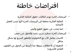 22
‫خاطئة‬ ‫افتراضات‬
●
‫الفكرية‬ ‫الملكية‬ ‫حقوق‬ ‫اتفاقيات‬ ‫تهدم‬ ‫الحرة‬ ‫البرمجيات‬
–‫الفضل‬ ‫تنسب‬ ‫ﻷنها‬ ‫الحرة‬ ‫البرمجيات‬ ‫في‬ ‫محققة‬ ‫الفكرية‬ ‫الملكية‬
‫ﻷحصحابه‬
–‫والنشر‬ ‫الطبع‬ ‫حقوق‬ ‫عن‬ ‫نتحدث‬ ‫انما‬
●
‫حصعب‬ ‫شئ‬ ‫والتحول‬ ‫شديد‬ ‫تدريب‬ ‫تستلزم‬ ‫الحرة‬ ‫البرمجيات‬
–‫بشكل‬ ‫لها‬ ‫السريع‬ ‫والتطور‬ ‫التكنولوجيا‬ ‫مع‬ ‫ال ن‬ ‫يتعامل‬ ‫النسا ن‬
‫مذهل‬
–‫التليفو ن‬ ‫من‬ ‫التحول‬ ‫من‬ ‫)أبسط‬ ‫جدا‬ ‫بسيطة‬ ‫الختلفات‬ ‫أ ن‬ ‫الحقيقة‬
(‫للندرويد‬ ‫العادي‬
 