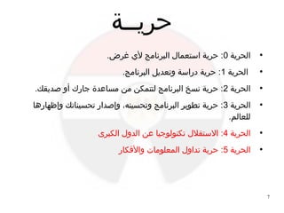 7
‫حريــة‬
●
‫الحرية‬0.‫غرض‬ ‫ﻷ ي‬ ‫البرنامج‬ ‫استعمال‬ ‫حرية‬ :
●
‫الحرية‬1.‫البرنامج‬ ‫وتعديل‬ ‫ادراسة‬ ‫حرية‬ :
●
‫الحرية‬2.‫صديقك‬ ‫أو‬ ‫جارك‬ ‫مساعدة‬ ‫من‬ ‫لتتمكن‬ ‫البرنامج‬ ‫نسخ‬ ‫حرية‬ :
●
‫الحرية‬3‫وإظهارها‬ ‫تحسيناتك‬ ‫وإصدار‬ ،‫وتحسينه‬ ‫البرنامج‬ ‫تطوير‬ ‫حرية‬ :
.‫للعالم‬
●
‫الحرية‬4‫الكبرى‬ ‫الدول‬ ‫عن‬ ‫تكنولوجيا‬ ‫الستقلل‬ :
●
‫الحرية‬5‫واﻷفكار‬ ‫المعلومات‬ ‫تداول‬ ‫حرية‬ :
 