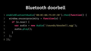 Bluetooth doorbell
1 enableBluetoothAudio('00:0C:8A:75:EF:30').then(function() {
2 window.onuserproximity = function(e) {
3 if (e.near) {
4 var audio = new Audio('/sounds/doorbell.ogg');
5 audio.play();
6 }
7 };
8 });
 