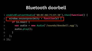 Bluetooth doorbell
1 enableBluetoothAudio('00:0C:8A:75:EF:30').then(function() {
2 window.onuserproximity = function(e) {
3 if (e.near) {
4 var audio = new Audio('/sounds/doorbell.ogg');
5 audio.play();
6 }
7 };
8 });
 