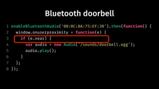 Bluetooth doorbell
1 enableBluetoothAudio('00:0C:8A:75:EF:30').then(function() {
2 window.onuserproximity = function(e) {
3 if (e.near) {
4 var audio = new Audio('/sounds/doorbell.ogg');
5 audio.play();
6 }
7 };
8 });
 