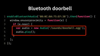 Bluetooth doorbell
1 enableBluetoothAudio('00:0C:8A:75:EF:30').then(function() {
2 window.onuserproximity = function(e) {
3 if (e.near) {
4 var audio = new Audio('/sounds/doorbell.ogg');
5 audio.play();
6 }
7 };
8 });
 
