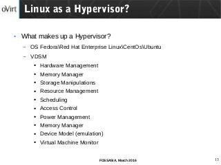 13FOSSASIA, March 2016
● What makes up a Hypervisor?
– OS FedoraRed Hat Enterprise LinuxCentOsUbuntu
– VDSM
● Hardware Management
● Memory Manager
● Storage Manipulations
● Resource Management
● Scheduling
● Access Control
● Power Management
● Memory Manager
● Device Model (emulation)
● Virtual Machine Monitor
Linux as a Hypervisor?
 