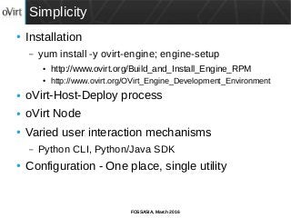 FOSSASIA, March 2016
Simplicity
● Installation
– yum install -y ovirt-engine; engine-setup
● http://www.ovirt.org/Build_and_Install_Engine_RPM
● http://www.ovirt.org/OVirt_Engine_Development_Environment
● oVirt-Host-Deploy process
● oVirt Node
● Varied user interaction mechanisms
– Python CLI, Python/Java SDK
● Configuration - One place, single utility
 