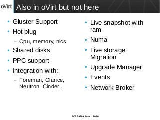 FOSSASIA, March 2016
Also in oVirt but not here
● Gluster Support
● Hot plug
– Cpu, memory, nics
● Shared disks
● PPC support
● Integration with:
– Foreman, Glance,
Neutron, Cinder ..
● Live snapshot with
ram
● Numa
● Live storage
Migration
● Upgrade Manager
● Events
● Network Broker
 