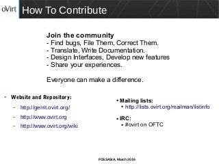 FOSSASIA, March 2016
How To Contribute
● Website and Repository:
– http://gerrit.ovirt.org/
– http://www.ovirt.org
– http://www.ovirt.org/wiki
Join the community
- Find bugs, File Them, Correct Them.
- Translate, Write Documentation.
- Design Interfaces, Develop new features
- Share your experiences.
Everyone can make a difference.
● Mailing lists:
● http://lists.ovirt.org/mailman/listinfo
● IRC:
● #ovirt on OFTC
 