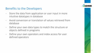 Benefits to the Developers
- Store the data from application or user input in more
intuitive datatypes in database
- Avoid conversion or translation of values retrieved from
database
- Define your own data types to match the structure or
objects defined in programs
- Define your own operators and index access for user
defined operators
12
 