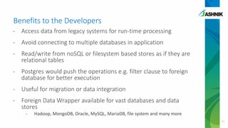 Benefits to the Developers
- Access data from legacy systems for run-time processing
- Avoid connecting to multiple databases in application
- Read/write from noSQL or filesystem based stores as if they are
relational tables
- Postgres would push the operations e.g. filter clause to foreign
database for better execution
- Useful for migration or data integration
- Foreign Data Wrapper available for vast databases and data
stores
- Hadoop, MongoDB, Oracle, MySQL, MariaDB, file system and many more
15
 