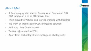 About Me!
- A Random guy who started Career as an Oracle and DB2
DBA (and yeah a bit of SQL Server too)
- Then moved to ‘Ashnik’ and started working with Postgres
- We work on Open Source Consulting and Solution
- And now I love Open Source!
- Twitter - @sameerkasi200x
- Apart from technology I love cycling and photography
2
 
