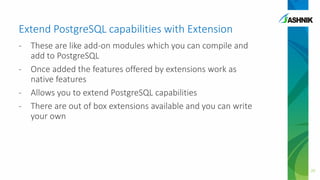 Extend PostgreSQL capabilities with Extension
- These are like add-on modules which you can compile and
add to PostgreSQL
- Once added the features offered by extensions work as
native features
- Allows you to extend PostgreSQL capabilities
- There are out of box extensions available and you can write
your own
20
 