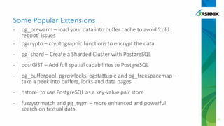 Some Popular Extensions
- pg_prewarm – load your data into buffer cache to avoid ‘cold
reboot’ issues
- pgcrypto – cryptographic functions to encrypt the data
- pg_shard – Create a Sharded Cluster with PostgreSQL
- postGIST – Add full spatial capabilities to PostgreSQL
- pg_bufferpool, pgrowlocks, pgstattuple and pg_freespacemap –
take a peek into buffers, locks and data pages
- hstore- to use PostgreSQL as a key-value pair store
- fuzzystrmatch and pg_trgm – more enhanced and powerful
search on textual data
21
 