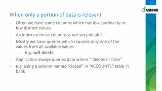 When only a portion of data is relevant
- Often we have some columns which has low cardinality or
few distinct values
- An index on these columns is not very helpful
- Mostly we have queries which requires only one of the
values from all available values
- e.g. soft delete
- Application always queries data where “ deleted = false”
- e.g. using a column named “closed” in “ACCOUNTS” table in
bank
23
 