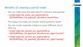 Benefits of creating a partial index
- You can index only that data which is relevant and queried-
• create index idx_active_acc_paymentdt on
ACCOUNTS(acc_int_payment_dt) where closed=flase;
- This keeps the index size smaller which performs faster
- You can create separate indexes to cover different set of
data e.g.
• create index idx_current_acc_paymentdt on
ACCOUNTS(acc_int_payment_dt) where acc_type=‘current’;
• create index idx_current_acc_paymentdt on
ACCOUNTS(acc_int_payment_dt) where acc_type=‘savings’;
24
 
