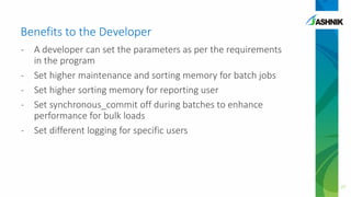 Benefits to the Developer
- A developer can set the parameters as per the requirements
in the program
- Set higher maintenance and sorting memory for batch jobs
- Set higher sorting memory for reporting user
- Set synchronous_commit off during batches to enhance
performance for bulk loads
- Set different logging for specific users
27
 