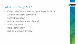 Why I Love PostgreSQL?
- Claims to be “Most Advanced Open Source Database”
- A vibrant and active community
- Full ACID compliant
- Multi Version Concurrency Control
- NoSQL capability
- Developer Friendly
- Built to be extended ‘easily’
3
 