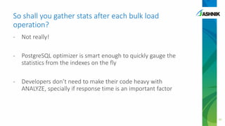 So shall you gather stats after each bulk load
operation?
- Not really!
- PostgreSQL optimizer is smart enough to quickly gauge the
statistics from the indexes on the fly
- Developers don’t need to make their code heavy with
ANALYZE, specially if response time is an important factor
30
 