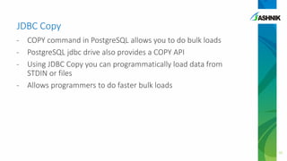 JDBC Copy
- COPY command in PostgreSQL allows you to do bulk loads
- PostgreSQL jdbc drive also provides a COPY API
- Using JDBC Copy you can programmatically load data from
STDIN or files
- Allows programmers to do faster bulk loads
32
 