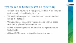 Yes! You can do full text search on PostgreSQL
- You can store your data in PostgreSQL and use it for complex
pattern matches and textual search
- With GIN indexes your text searches and pattern matches
can be made faster
- With additional Extensions you can also do trigram based
searches or phonex/soundex matches
- Makes the developers life easier while doing searches on
textual data
- GIN and GiST indexes help get better performance
34
 
