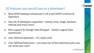 10 Features you would love as a developer!
1. New JSON Datatype introduced in v9.4 and JSON Functions &
Operators
2. Vast set of datatypes supported – money, time, range, boolean,
interval and many more
3. Rich support for foreign Data Wrapper – Build a Logical Data
warehouse!
4. User Defined Operators – It’s really cool!
5. User Defined Extensions – you have out of box extensions plus you
can write your own!
5… continued
 
