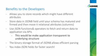 Benefits to the Developers
- Allows you to store records which might have different
attributes
- Store data in JSONB field until your schema has matured and
firmed and then move it relational attributes (columns)
- Use JSON functions& operators to fetch and return data to
application via APIs
- This would be make application transparent to
underlying structure
- The binary storage format of JSONB allows efficient parsing
- You index JSON fields for faster search!
9
 