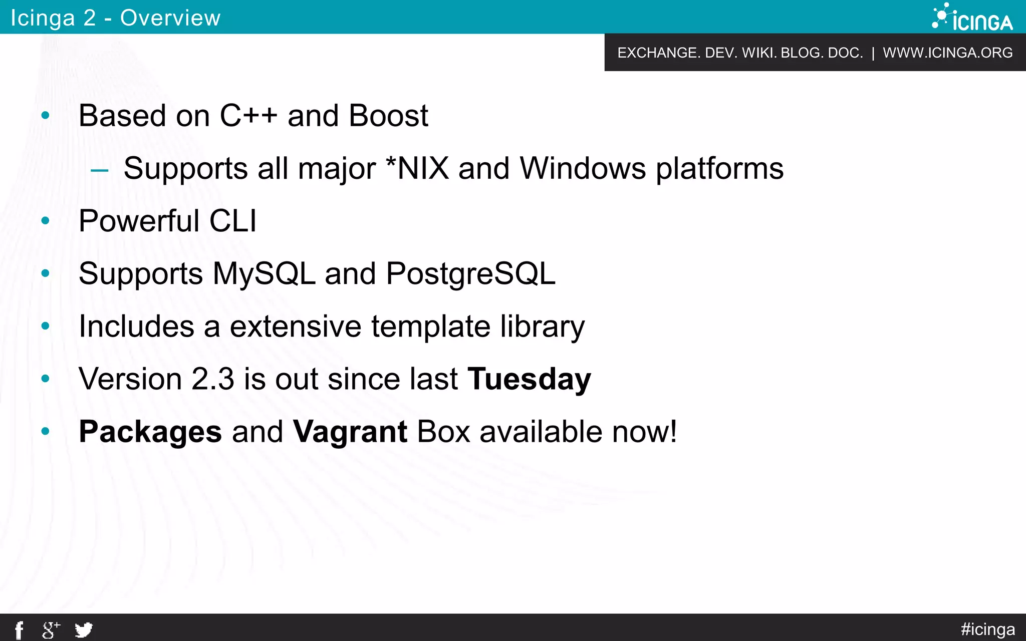 EXCHANGE. DEV. WIKI. BLOG. DOC. | WWW.ICINGA.ORG
#icinga
Icinga 2 - Overview
• Based on C++ and Boost
– Supports all major *NIX and Windows platforms
• Powerful CLI
• Supports MySQL and PostgreSQL
• Includes a extensive template library
• Version 2.3 is out since last Tuesday
• Packages and Vagrant Box available now!
 