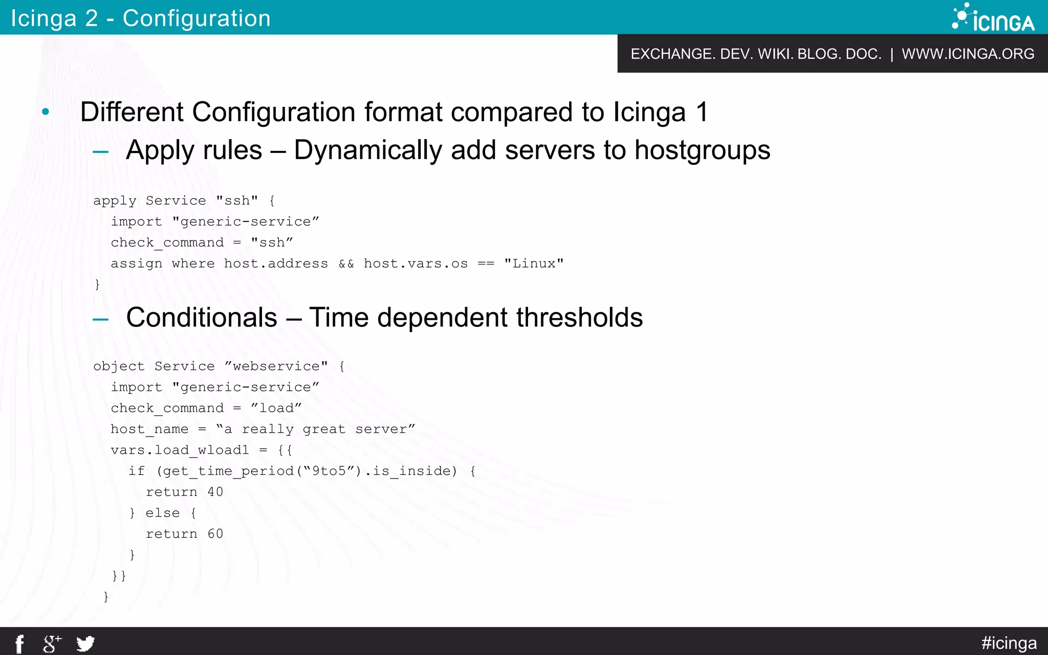 EXCHANGE. DEV. WIKI. BLOG. DOC. | WWW.ICINGA.ORG
#icinga
Icinga 2 - Configuration
• Different Configuration format compared to Icinga 1
– Apply rules – Dynamically add servers to hostgroups
apply Service "ssh" {
import "generic-service”
check_command = "ssh”
assign where host.address && host.vars.os == "Linux"
}
– Conditionals – Time dependent thresholds
object Service ”webservice" {
import "generic-service”
check_command = ”load”
host_name = “a really great server”
vars.load_wload1 = {{
if (get_time_period(“9to5”).is_inside) {
return 40
} else {
return 60
}
}}
}
 