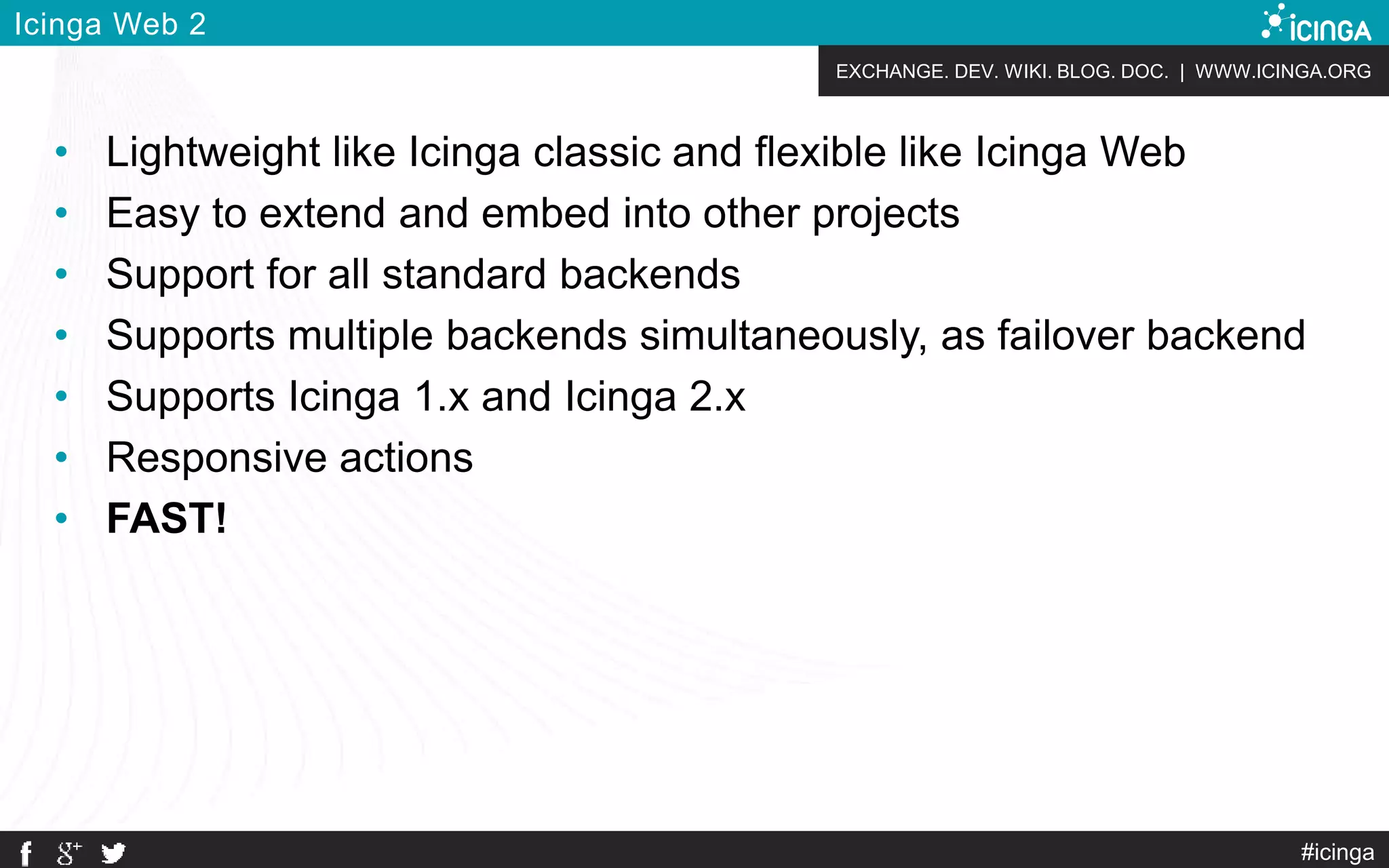 EXCHANGE. DEV. WIKI. BLOG. DOC. | WWW.ICINGA.ORG
#icinga
Icinga Web 2
• Lightweight like Icinga classic and flexible like Icinga Web
• Easy to extend and embed into other projects
• Support for all standard backends
• Supports multiple backends simultaneously, as failover backend
• Supports Icinga 1.x and Icinga 2.x
• Responsive actions
• FAST!
 