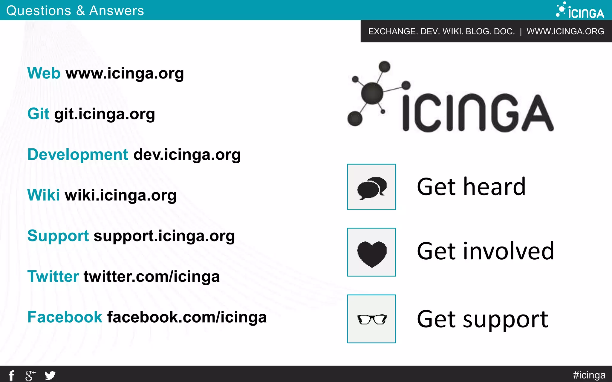 EXCHANGE. DEV. WIKI. BLOG. DOC. | WWW.ICINGA.ORG
#icinga
Questions & Answers
Web www.icinga.org
Git git.icinga.org
Development dev.icinga.org
Wiki wiki.icinga.org
Support support.icinga.org
Twitter twitter.com/icinga
Facebook facebook.com/icinga Get support
Get involved
Get heard
 