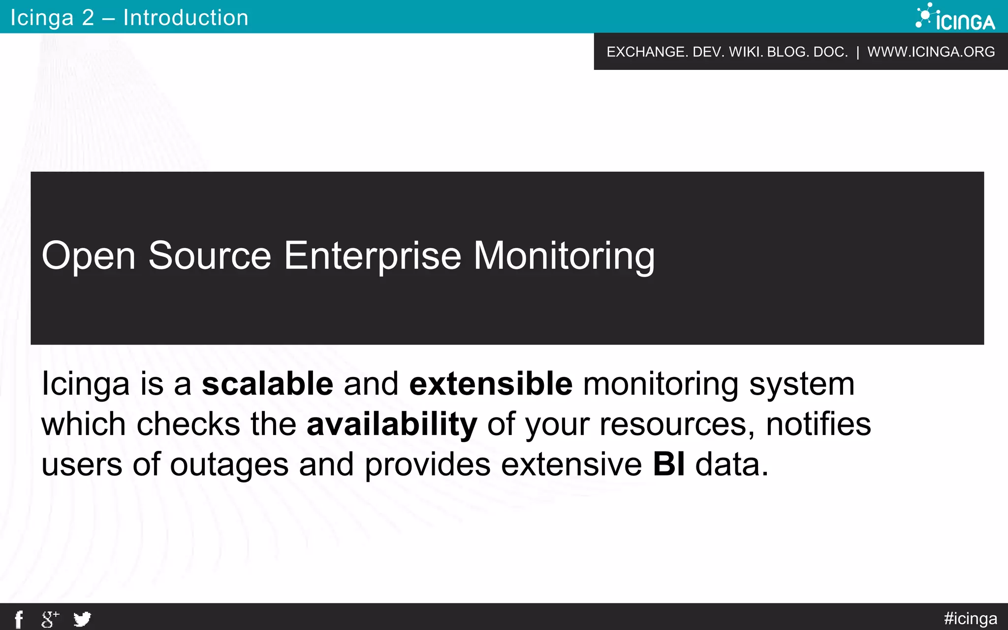 EXCHANGE. DEV. WIKI. BLOG. DOC. | WWW.ICINGA.ORG
Icinga 2 – Introduction
#icinga
Open Source Enterprise Monitoring
Icinga is a scalable and extensible monitoring system
which checks the availability of your resources, notifies
users of outages and provides extensive BI data.
 
