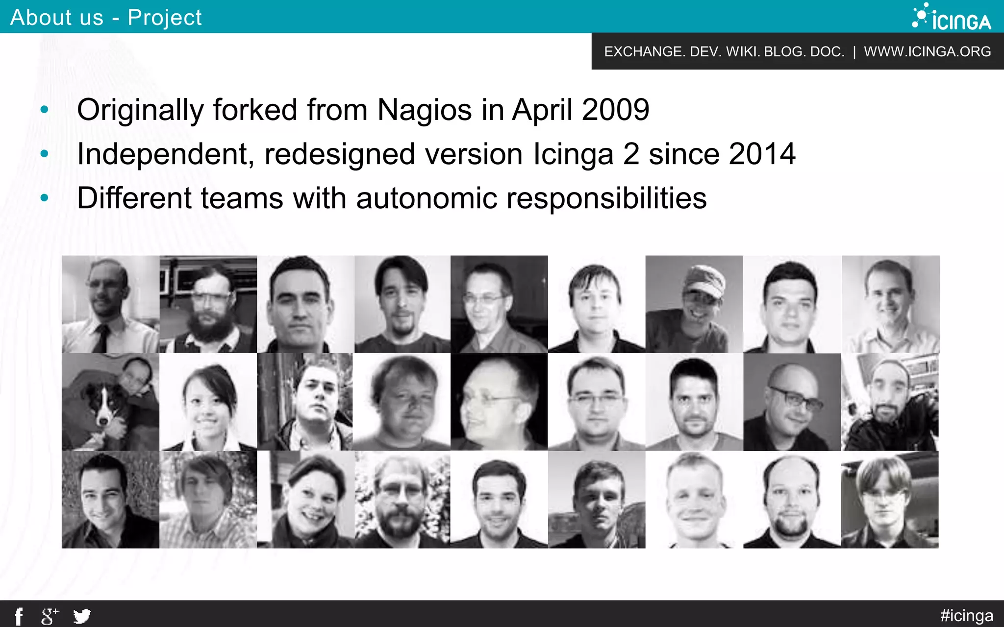 EXCHANGE. DEV. WIKI. BLOG. DOC. | WWW.ICINGA.ORG
#icinga
About us - Project
• Originally forked from Nagios in April 2009
• Independent, redesigned version Icinga 2 since 2014
• Different teams with autonomic responsibilities
 