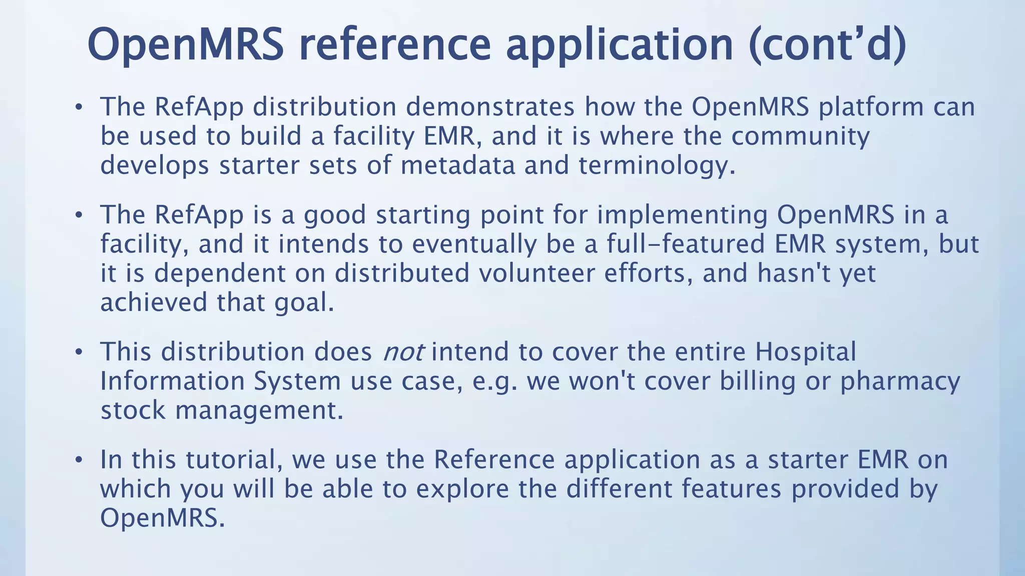 OpenMRS reference application (cont’d)
• The RefApp distribution demonstrates how the OpenMRS platform can
be used to build a facility EMR, and it is where the community
develops starter sets of metadata and terminology.
• The RefApp is a good starting point for implementing OpenMRS in a
facility, and it intends to eventually be a full-featured EMR system, but
it is dependent on distributed volunteer efforts, and hasn't yet
achieved that goal.
• This distribution does not intend to cover the entire Hospital
Information System use case, e.g. we won't cover billing or pharmacy
stock management.
• In this tutorial, we use the Reference application as a starter EMR on
which you will be able to explore the different features provided by
OpenMRS.
 