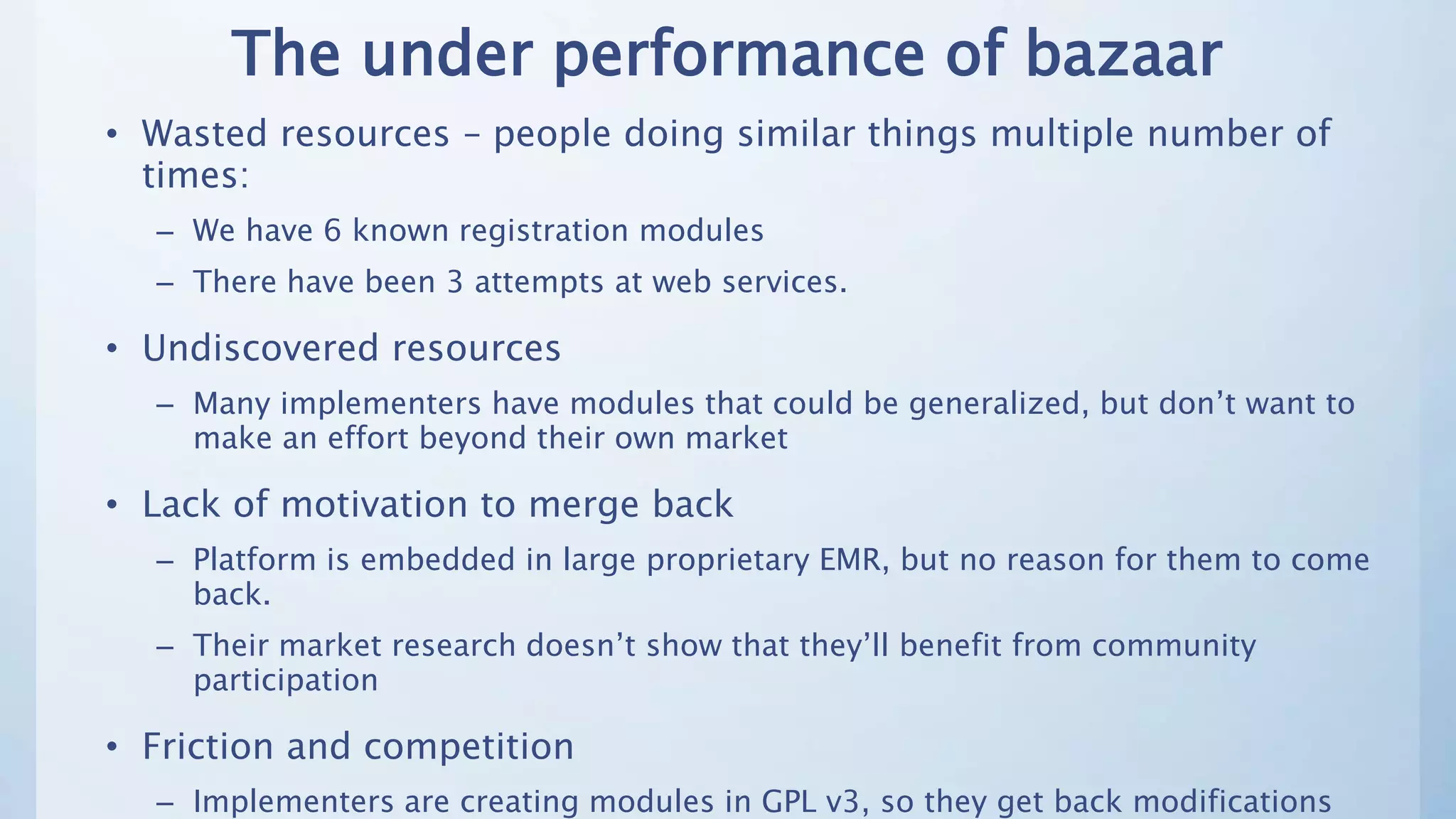 The under performance of bazaar
• Wasted resources – people doing similar things multiple number of
times:
– We have 6 known registration modules
– There have been 3 attempts at web services.
• Undiscovered resources
– Many implementers have modules that could be generalized, but don’t want to
make an effort beyond their own market
• Lack of motivation to merge back
– Platform is embedded in large proprietary EMR, but no reason for them to come
back.
– Their market research doesn’t show that they’ll benefit from community
participation
• Friction and competition
– Implementers are creating modules in GPL v3, so they get back modifications
 