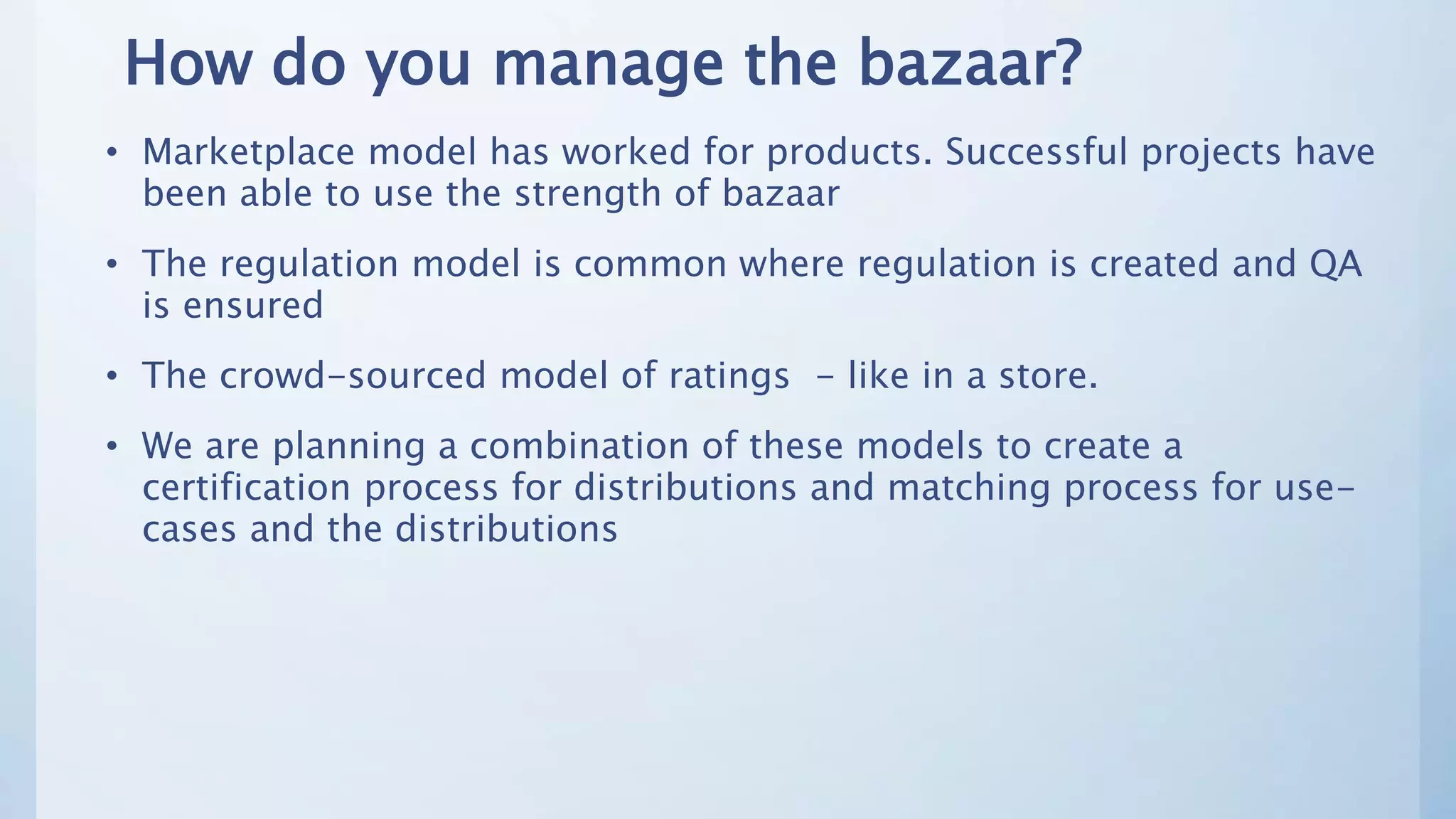 How do you manage the bazaar?
• Marketplace model has worked for products. Successful projects have
been able to use the strength of bazaar
• The regulation model is common where regulation is created and QA
is ensured
• The crowd-sourced model of ratings - like in a store.
• We are planning a combination of these models to create a
certification process for distributions and matching process for use-
cases and the distributions
 