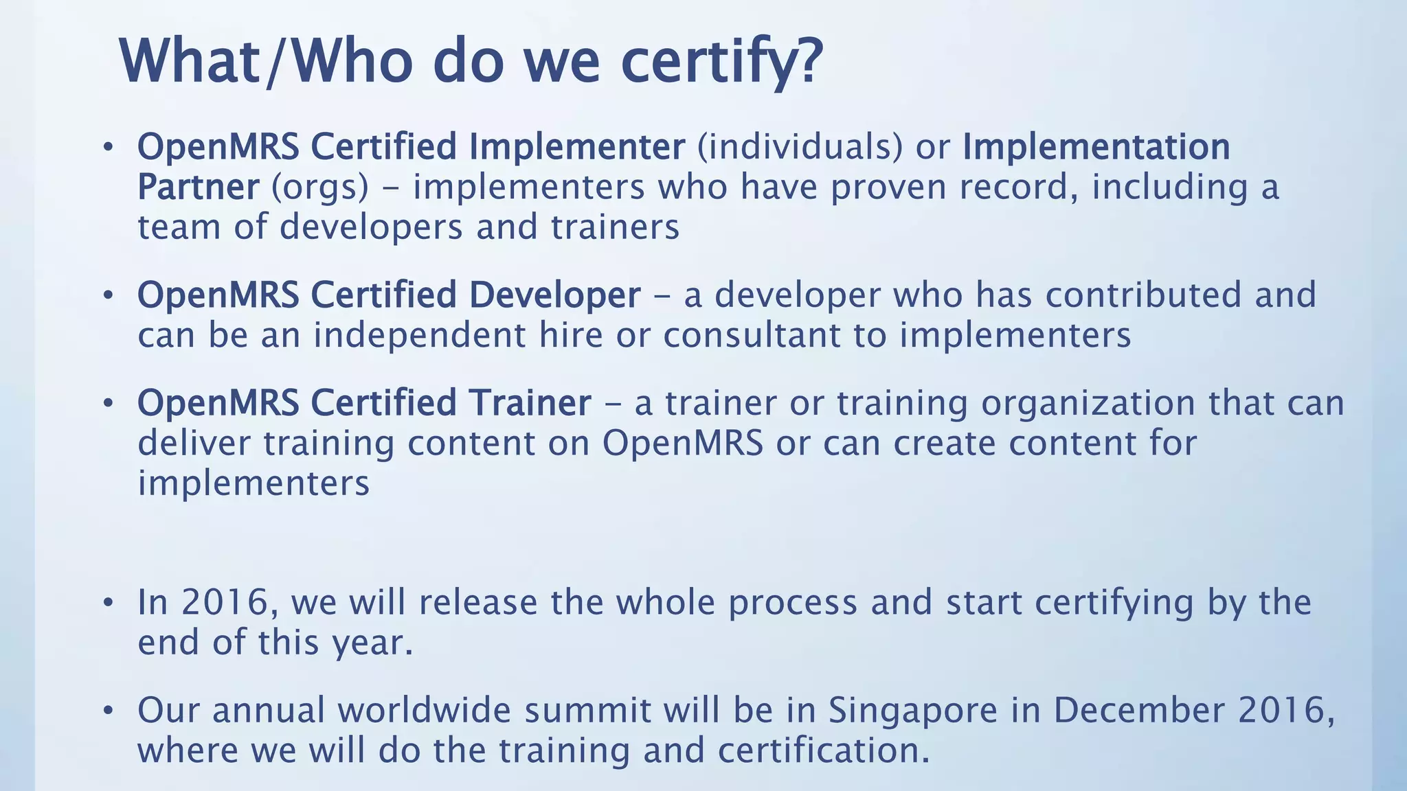 What/Who do we certify?
• OpenMRS Certified Implementer (individuals) or Implementation
Partner (orgs) - implementers who have proven record, including a
team of developers and trainers
• OpenMRS Certified Developer - a developer who has contributed and
can be an independent hire or consultant to implementers
• OpenMRS Certified Trainer - a trainer or training organization that can
deliver training content on OpenMRS or can create content for
implementers
• In 2016, we will release the whole process and start certifying by the
end of this year.
• Our annual worldwide summit will be in Singapore in December 2016,
where we will do the training and certification.
 