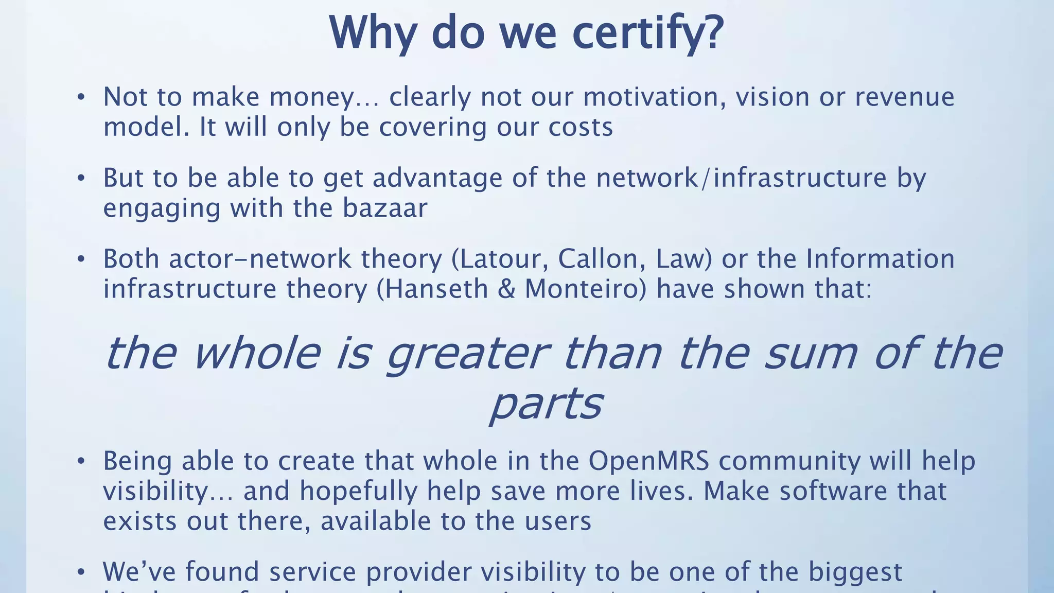 Why do we certify?
• Not to make money… clearly not our motivation, vision or revenue
model. It will only be covering our costs
• But to be able to get advantage of the network/infrastructure by
engaging with the bazaar
• Both actor-network theory (Latour, Callon, Law) or the Information
infrastructure theory (Hanseth & Monteiro) have shown that:
the whole is greater than the sum of the
parts
• Being able to create that whole in the OpenMRS community will help
visibility… and hopefully help save more lives. Make software that
exists out there, available to the users
• We’ve found service provider visibility to be one of the biggest
 