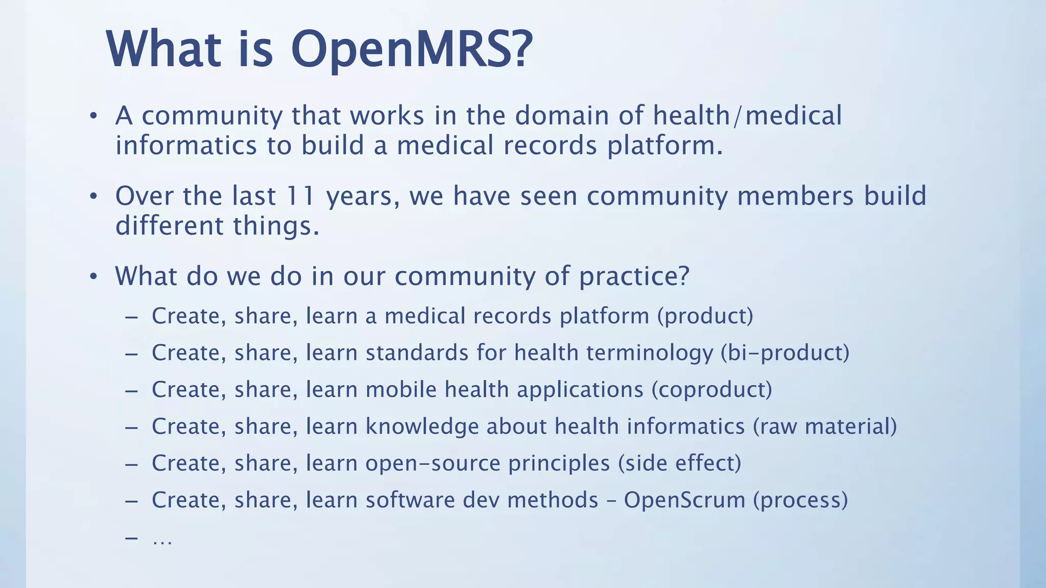 What is OpenMRS?
• A community that works in the domain of health/medical
informatics to build a medical records platform.
• Over the last 11 years, we have seen community members build
different things.
• What do we do in our community of practice?
– Create, share, learn a medical records platform (product)
– Create, share, learn standards for health terminology (bi-product)
– Create, share, learn mobile health applications (coproduct)
– Create, share, learn knowledge about health informatics (raw material)
– Create, share, learn open-source principles (side effect)
– Create, share, learn software dev methods – OpenScrum (process)
– …
 