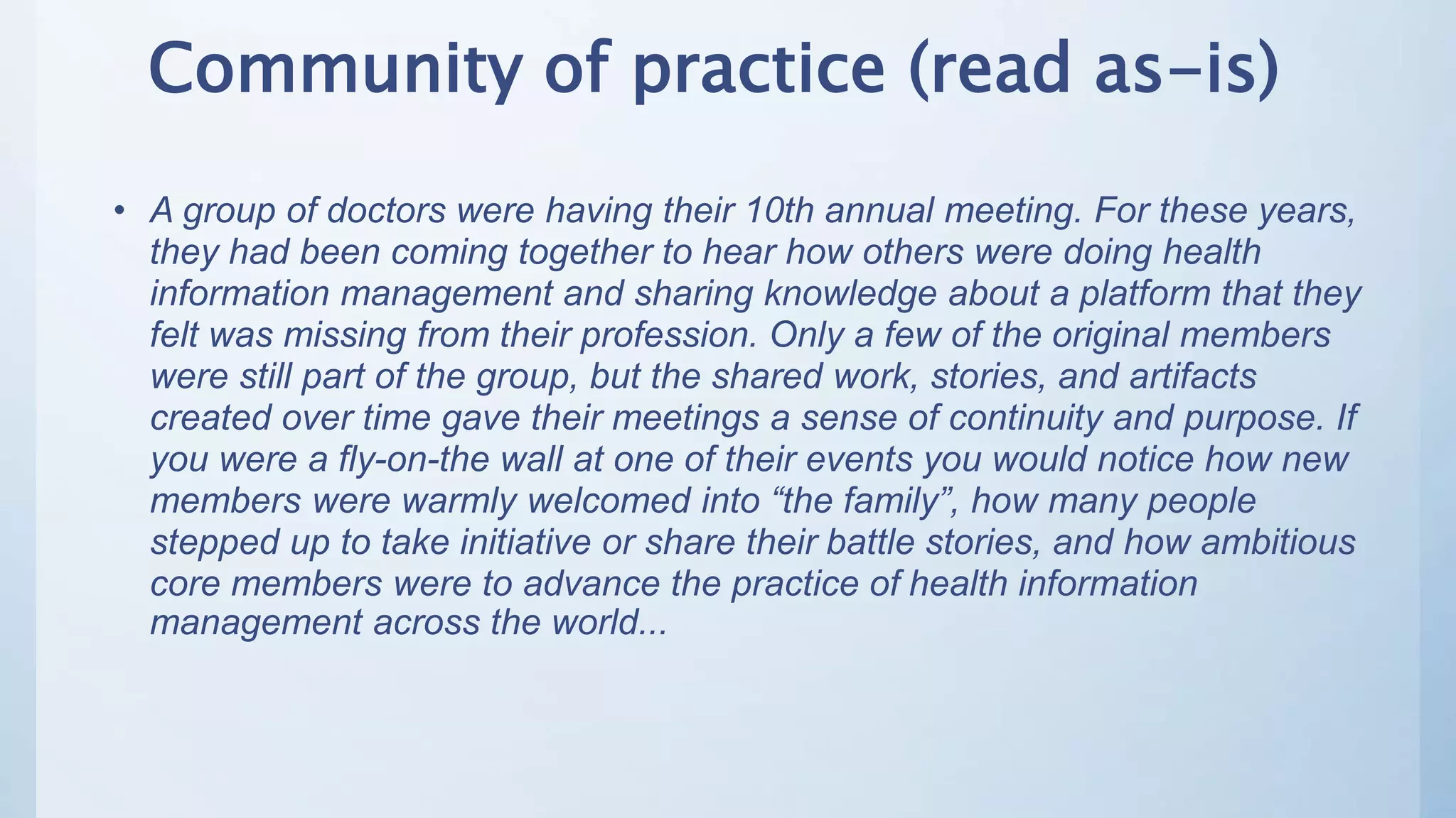 Community of practice (read as-is)
• A group of doctors were having their 10th annual meeting. For these years,
they had been coming together to hear how others were doing health
information management and sharing knowledge about a platform that they
felt was missing from their profession. Only a few of the original members
were still part of the group, but the shared work, stories, and artifacts
created over time gave their meetings a sense of continuity and purpose. If
you were a fly-on-the wall at one of their events you would notice how new
members were warmly welcomed into “the family”, how many people
stepped up to take initiative or share their battle stories, and how ambitious
core members were to advance the practice of health information
management across the world...
 