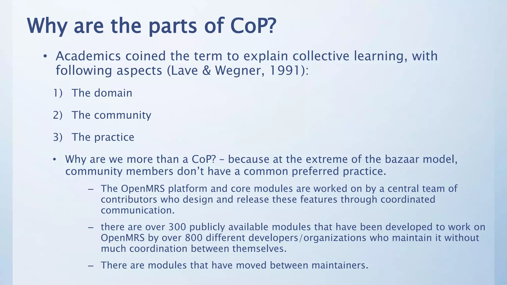 Why are the parts of CoP?
• Academics coined the term to explain collective learning, with
following aspects (Lave & Wegner, 1991):
1) The domain
2) The community
3) The practice
• Why are we more than a CoP? – because at the extreme of the bazaar model,
community members don’t have a common preferred practice.
– The OpenMRS platform and core modules are worked on by a central team of
contributors who design and release these features through coordinated
communication.
– there are over 300 publicly available modules that have been developed to work on
OpenMRS by over 800 different developers/organizations who maintain it without
much coordination between themselves.
– There are modules that have moved between maintainers.
 