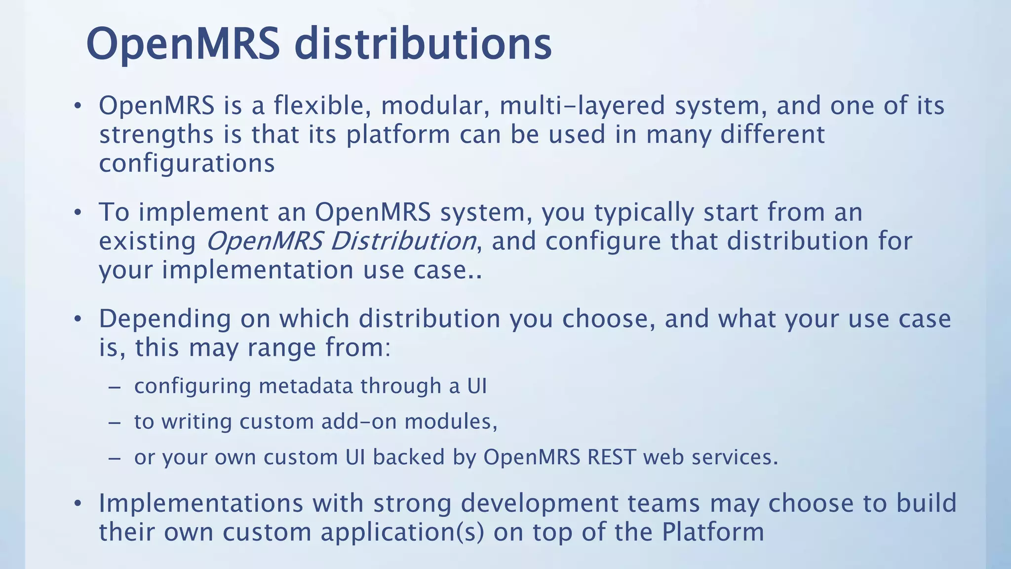 OpenMRS distributions
• OpenMRS is a flexible, modular, multi-layered system, and one of its
strengths is that its platform can be used in many different
configurations
• To implement an OpenMRS system, you typically start from an
existing OpenMRS Distribution, and configure that distribution for
your implementation use case..
• Depending on which distribution you choose, and what your use case
is, this may range from:
– configuring metadata through a UI
– to writing custom add-on modules,
– or your own custom UI backed by OpenMRS REST web services.
• Implementations with strong development teams may choose to build
their own custom application(s) on top of the Platform
 