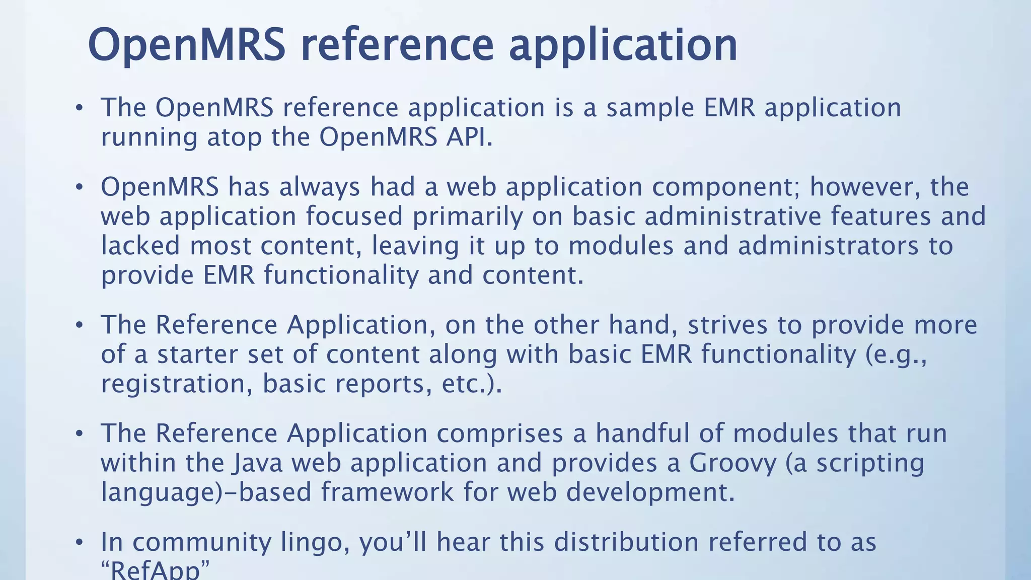 OpenMRS reference application
• The OpenMRS reference application is a sample EMR application
running atop the OpenMRS API.
• OpenMRS has always had a web application component; however, the
web application focused primarily on basic administrative features and
lacked most content, leaving it up to modules and administrators to
provide EMR functionality and content.
• The Reference Application, on the other hand, strives to provide more
of a starter set of content along with basic EMR functionality (e.g.,
registration, basic reports, etc.).
• The Reference Application comprises a handful of modules that run
within the Java web application and provides a Groovy (a scripting
language)-based framework for web development.
• In community lingo, you’ll hear this distribution referred to as
 