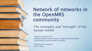Network of networks in
the OpenMRS
community
The strengths and “strength” of the
bazaar model
Saptarshi Purkayastha, Ph.D.
Assistant professor, Indiana University – Purdue University Indianapolis
Senior Manager, Education programs, OpenMRS
FOSS Asia 2016 - Singapore
Mar 19th, 2016
 