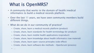 What is OpenMRS?
• A community that works in the domain of health/medical
informatics to build a medical records platform....