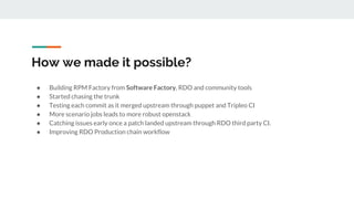 How we made it possible?
● Building RPM Factory from Software Factory, RDO and community tools
● Started chasing the trunk
● Testing each commit as it merged upstream through puppet and Tripleo CI
● More scenario jobs leads to more robust openstack
● Catching issues early once a patch landed upstream through RDO third party CI.
● Improving RDO Production chain workflow
 