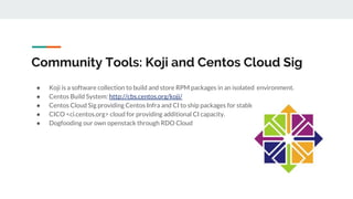 Community Tools: Koji and Centos Cloud Sig
● Koji is a software collection to build and store RPM packages in an isolated environment.
● Centos Build System: http://cbs.centos.org/koji/
● Centos Cloud Sig providing Centos Infra and CI to ship packages for stable releases.
● CICO <ci.centos.org> cloud for providing additional CI capacity.
● Dogfooding our own openstack through RDO Cloud
 