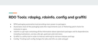 RDO Tools: rdopkg, rdoinfo, config and graffiti
● RPM packaging automation tool providing more power to packagers
● Automates most of the packaging tasks like requirements sync or flattening patch chains for
inclusion in specs
● rdoinfo is a git repo containing all the information about openstack packages and its dependencies
including maintainers, version, dist-git, upstream and a lot more.
● Graffiti is a utility tool in order to interact with koji to retrieve releases and tags
● Config: Treating each config changes for jobs and infra as code using git
 