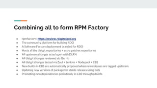 Combining all to form RPM Factory
● rpmfactory : https://review.rdoproject.org
● The community platform for building RDO
● A Software Factory deployment branded for RDO
● Hosts all the distgit repositories + extra patches repositories
● All upstream changes acted upon with DLRN
● All distgit changes reviewed via Gerrit
● All distgit changes tested via Zuul + Jenkins + Nodepool + CBS
● New builds in CBS are automatically proposed when new releases are tagged upstream.
● Updating new versions of package for stable releases using bots
● Promoting new dependencies periodically in CBS through rdoinfo
 