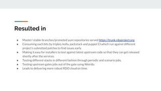 Resulted in
● Master/ stable-branches/promoted yum repositories served https://trunk.rdoproject.org
● Consuming each bits by tripleo, kolla, packstack and puppet CI which run against different
project’s submitted patches to find issues early
● Making it easy for installers to test against latest upstream code so that they can get released
shortly after the services.
● Testing different stacks in different fashion through periodic and scenario jobs.
● Testing upstream gates jobs out of the gate using Weirdo.
● Leads to delivering more robust RDO cloud on time.
 
