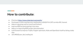 How to contribute:
● Checkout https://www.rdoproject.org/easyfix/
● Participate in #rdo meeting every wednesday at 08:00 P.M. (IST) on #rdo IRC channel
● Help on migrating stuff to zuulv3 and Python3
● Improve RDO by participating in test days.
● Help us in improving RDO project documentation
● Look forward to improve Tripleo, Puppet-openstack, Kolla and OpenStack itself by taking a baby
step
● Join #RDO{user, dev} mailing list
 